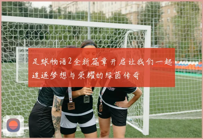 足球物语2全新篇章开启让我们一起追逐梦想与荣耀的绿茵传奇