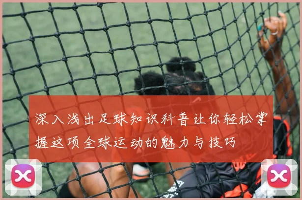深入浅出足球知识科普让你轻松掌握这项全球运动的魅力与技巧