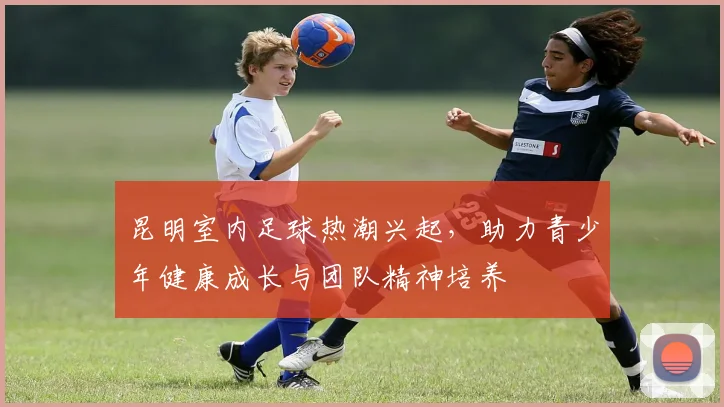 昆明室内足球热潮兴起，助力青少年健康成长与团队精神培养