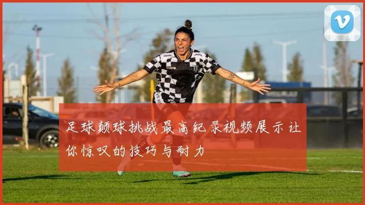 足球颠球挑战最高纪录视频展示让你惊叹的技巧与耐力