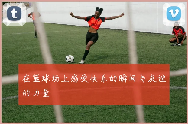 在篮球场上感受快乐的瞬间与友谊的力量