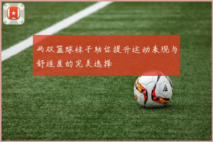 两双篮球袜子助你提升运动表现与舒适度的完美选择
