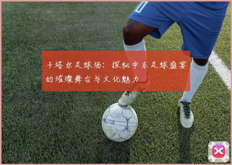 卡塔尔足球场：探秘中东足球盛宴的璀璨舞台与文化魅力