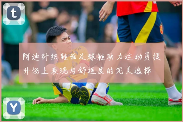 阿迪针织鞋面足球鞋助力运动员提升场上表现与舒适度的完美选择